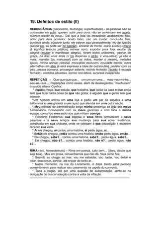 19. Defeitos de estilo (II)
REDUNDÂNCIA (pleonasmo, tautologia, superfluidade) – As pessoas não se
contentam em subir: querem subir para cima; não se contentam em repetir:
querem repetir de novo... Daí que a lista vai crescendo: acabamento final,
adiar para data posterior, boato falso, cair um tombo, conclusão final,
continua ainda, conviver junto, ele esteve aqui pessoalmente, elo de ligação
(sendo elo, só pode ser de ligação), encarar de frente, erário público (erário
já significa tesouro público), estrear novo, exportar para fora, exultar de
alegria (exultar é manifestar alegria), foram todos unânimes, ganhar de
graça, há dois anos atrás (o há dispensa o atrás, e vice-versa), já não é
mais, manejar [ou manusear] com as mãos, manter o mesmo, metades
iguais, minha opinião pessoal, monopólio exclusivo, novidade inédita, outra
alternativa (em alter já está expressa a ideia de outra/outro), pedalar com os
pés, pessoa humana, prosseguir adiante, recinto fechado (recinto é espaço
fechado), sentidos pêsames, sorriso nos lábios, surpresa inesperada.

REPETIÇÃO – Que-que-que-que... um-um-um-uma... meu-meu-minha...
seu-seu-sua... Repetições como essas, além de deselegantes, “machucam”
o ouvido alheio. Confira:
   * Aquela moça, que estuda, que trabalha, que cuida da casa e que ainda
tem que fazer tanta coisa de que não gosta, é alguém que a gente tem que
admirar.
  *Um homem entrou em uma loja e pediu um par de sapatos a uma
balconista e uma gravata a um rapaz que atendia em uma outra seção.
  * Meu método de administração exige minha presença ao lado dos meus
funcionários. Convivendo com os meus gerentes e com toda a minha
equipe, comunico meu estilo aos que militam comigo.
  * Filisberto Filisbertus, sua esposa e seus filhos comunicam a seus
parentes e a seus amigos sua mudança para sua nova residência,
construída em sua chácara, onde se colocam à sua disposição e esperam
receber sua visita.
  * Aí ele chegou, aí contou uma história, aí pediu água, aí...
  * Então ele chegou, então contou uma história, então pediu água, então...
  * Ele chegou, sabe?... contou uma história, sabe?... pediu água, sabe?...
  * Ele chegou, não é?... contou uma história, não é?... pediu água, não
é?...

RIMA (eco, homeoteleuto) – Rima em poesia, tudo bem... (claro, desde que
seja boa). Mas em prosa, convenhamos que não dá. Veja como fica:
  * Quando eu chegar ao mar, vou me esbaldar, vou nadar, vou deitar e
rolar, descansar, sonhar, até enjoar de tanto ar..
  * Neste momento, na rua do Livramento, o Zezé Bento está pedindo
consentimento para realizar seu casamento na capela do convento.
  * Toda a nação, até por uma questão de autoproteção, sente-se na
obrigação de buscar solução contra a volta da inflação.
------------------------------------------------------------------------------------------------------
 