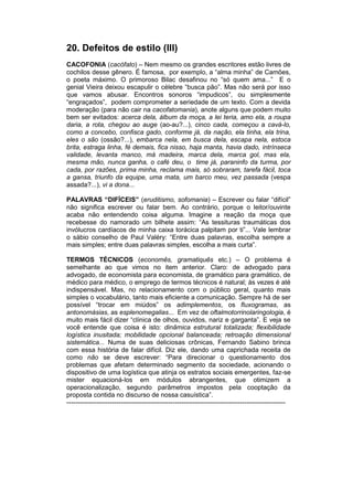 20. Defeitos de estilo (III)
CACOFONIA (cacófato) – Nem mesmo os grandes escritores estão livres de
cochilos desse gênero. É famosa, por exemplo, a “alma minha” de Camões,
o poeta máximo. O primoroso Bilac desafinou no “só quem ama...” E o
genial Vieira deixou escapulir o célebre “busca pão”. Mas não será por isso
que vamos abusar. Encontros sonoros “impudicos”, ou simplesmente
“engraçados”, podem comprometer a seriedade de um texto. Com a devida
moderação (para não cair na cacofatomania), anote alguns que podem muito
bem ser evitados: acerca dela, álbum da moça, a lei teria, amo ela, a roupa
daria, a rota, chegou ao auge (ao-au?...), cinco cada, começou a cavá-lo,
como a concebo, confisca gado, conforme já, da nação, ela tinha, ela trina,
eles o são (ossão?...), embarca nela, em busca dela, escapa nela, estoca
brita, estraga linha, fé demais, fica nisso, haja manta, havia dado, intrínseca
validade, levanta manco, má madeira, marca dela, marca gol, mas ela,
mesma mão, nunca ganha, o café deu, o time já, paraninfo da turma, por
cada, por razões, prima minha, reclama mais, só sobraram, tarefa fácil, toca
a gansa, triunfo da equipe, uma mata, um barco meu, vez passada (vespa
assada?...), vi a dona...

PALAVRAS “DIFÍCEIS” (eruditismo, sofomania) – Escrever ou falar “difícil”
não significa escrever ou falar bem. Ao contrário, porque o leitor/ouvinte
acaba não entendendo coisa alguma. Imagine a reação da moça que
recebesse do namorado um bilhete assim: “As tessituras traumáticas dos
invólucros cardíacos de minha caixa torácica palpitam por ti”... Vale lembrar
o sábio conselho de Paul Valéry: “Entre duas palavras, escolha sempre a
mais simples; entre duas palavras simples, escolha a mais curta”.

TERMOS TÉCNICOS (economês, gramatiquês etc.) – O problema é
semelhante ao que vimos no item anterior. Claro: de advogado para
advogado, de economista para economista, de gramático para gramático, de
médico para médico, o emprego de termos técnicos é natural; às vezes é até
indispensável. Mas, no relacionamento com o público geral, quanto mais
simples o vocabulário, tanto mais eficiente a comunicação. Sempre há de ser
possível “trocar em miúdos” os adimplementos, os fluxogramas, as
antonomásias, as esplenomegalias... Em vez de oftalmotorrinolaringologia, é
muito mais fácil dizer “clínica de olhos, ouvidos, nariz e garganta”. E veja se
você entende que coisa é isto: dinâmica estrutural totalizada; flexibilidade
logística inusitada; mobilidade opcional balanceada; retroação dimensional
sistemática... Numa de suas deliciosas crônicas, Fernando Sabino brinca
com essa história de falar difícil. Diz ele, dando uma caprichada receita de
como não se deve escrever: “Para direcionar o questionamento dos
problemas que afetam determinado segmento da sociedade, acionando o
dispositivo de uma logística que atinja os estratos sociais emergentes, faz-se
mister equacioná-los em módulos abrangentes, que otimizem a
operacionalização, segundo parâmetros impostos pela cooptação da
proposta contida no discurso de nossa casuística”.
-----------------------------------------------------------------------------------------------------
 