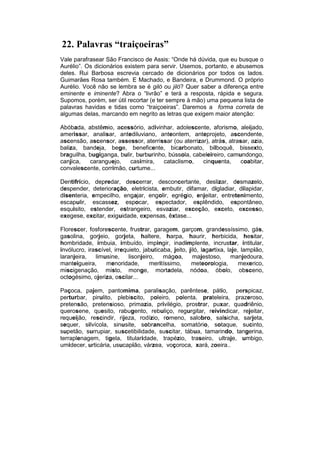 22. Palavras “traiçoeiras”
Vale parafrasear São Francisco de Assis: “Onde há dúvida, que eu busque o
Aurélio”. Os dicionários existem para servir. Usemos, portanto, e abusemos
deles. Rui Barbosa escrevia cercado de dicionários por todos os lados.
Guimarães Rosa também. E Machado, e Bandeira, e Drummond. O próprio
Aurélio. Você não se lembra se é giló ou jiló? Quer saber a diferença entre
eminente e iminente? Abra o “livrão” e terá a resposta, rápida e segura.
Supomos, porém, ser útil recortar (e ter sempre à mão) uma pequena lista de
palavras havidas e tidas como “traiçoeiras”. Daremos a forma correta de
algumas delas, marcando em negrito as letras que exigem maior atenção:

Abóbada, abstêmio, acessório, adivinhar, adolescente, aforismo, aleijado,
amerissar, analisar, antediluviano, anteontem, anteprojeto, ascendente,
ascensão, ascensor, assessor, aterrissar (ou aterrizar), atrás, atrasar, azia,
baliza, bandeja, bege, beneficente, bicarbonato, bilboquê, bissexto,
braguilha, bugiganga, bulir, burburinho, bússola, cabeleireiro, camundongo,
canjica,   caranguejo,    casimira,    cataclismo,   cinquenta,     coabitar,
convalescente, corrimão, curtume...

Dentifrício, depredar, descerrar, desconcertante, deslizar, desmazelo,
despender, deterioração, eletricista, embutir, difamar, digladiar, dilapidar,
disenteria, empecilho, engajar, engolir, egrégio, enjeitar, entretenimento,
escapulir, escassez, espocar, espectador, esplêndido, espontâneo,
esquisito, estender, estrangeiro, esvaziar, exceção, exceto, excesso,
exegese, excitar, exiguidade, expensas, êxtase...

Florescer, fosforescente, frustrar, garagem, garçom, grandessíssimo, gás,
gasolina, gorjeio, gorjeta, haltere, harpa, haurir, herbicida, hesitar,
hombridade, imbuia, imbuído, impingir, inadimplente, incrustar, intitular,
invólucro, irascível, irrequieto, jabuticaba, jeito, jiló, lagartixa, laje, lampião,
laranjeira,   limusine,     lisonjeiro,   mágoa,       majestoso,       manjedoura,
manteigueira,     menoridade,        meritíssimo,     meteorologia,        mexerico,
miscigenação, misto, monge, mortadela, nódoa, óbolo, obsceno,
octogésimo, ojeriza, oscilar...

Paçoca, pajem, pantomima, paralisação, parêntese, pátio, perspicaz,
perturbar, pirulito, plebiscito, poleiro, polenta, prateleira, prazeroso,
pretensão, pretensioso, primazia, privilégio, prostrar, puxar, quadriênio,
querosene, quesito, rabugento, rebuliço, regurgitar, reivindicar, rejeitar,
requeijão, rescindir, rijeza, rodízio, romeno, salobro, salsicha, sarjeta,
sequer, silvícola, sinusite, sobrancelha, somatório, sotaque, sucinto,
supetão, surrupiar, suscetibilidade, suscitar, tábua, tamarindo, tangerina,
terraplenagem, tigela, titularidade, trapézio, traseiro, ultraje, umbigo,
umidecer, urticária, usucapião, várzea, voçoroca, xará, zoeira..
 