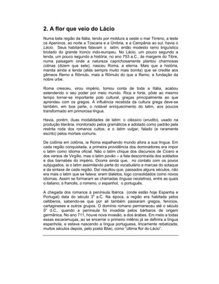 2. A flor que veio do Lácio
Numa bela região da Itália, tendo por moldura a oeste o mar Tirreno, a leste
os Apeninos, ao norte a Toscana e a Úmbria, e a Campânia ao sul, havia o
Lácio. Seus habitantes falavam o latim, então modesto ramo linguístico
brotado do grande tronco indo-europeu. No Lácio, um pouco segundo a
lenda, um pouco segundo a história, no ano 753 a.C., às margens do Tibre,
numa paisagem onde a natureza caprichosamente plantou charmosas
colinas (dizem que sete), nasceu Roma, a eterna. Mais que a história,
manda ainda a lenda (aliás sempre muito mais bonita) que se credite aos
gêmeos Remo e Rômulo, mais a Rômulo do que a Remo, a fundação da
nobre urbe.

Roma cresceu, virou império, tomou conta de toda a Itália, acabou
estendendo o seu poder por meio mundo. Rica e forte, pôde ao mesmo
tempo tornar-se importante polo cultural, graças principalmente ao que
aprendeu com os gregos. À influência recebida da cultura grega deve-se
também, em boa parte, o notável enriquecimento do latim, aos poucos
transformado em primorosa língua.

Havia, porém, duas modalidades de latim: o clássico (erudito), usado na
produção literária, monitorado pelos gramáticos e adotado como padrão pela
restrita roda dos romanos cultos; e o latim vulgar, falado (e raramente
escrito) pelos mortais comuns.

De colônia em colônia, ia Roma espalhando mundo afora a sua língua. Em
cada região conquistada, a primeira providência dos dominadores era impor
o latim como idioma oficial. Não o latim chique dos discursos de Cícero e
dos versos de Virgílio, mas o latim povão – a fala descontraída dos soldados
e dos barnabés do império. Ocorre ainda que, no contato com os povos
subjugados, ia o latim assimilando parte do vocabulário e marcas do sotaque
e da sintaxe de cada região. Daí resultou que, passados alguns séculos, não
era mais o latim que se falava: eram dialetos, logo consolidados como novos
idiomas. Assim se formaram as chamadas línguas neolatinas, entre as quais
o italiano, o francês, o romeno, o espanhol, o português.

A chegada dos romanos à península Ibérica (onde estão hoje Espanha e
Portugal) data do século 3o a.C. Na época, a região era habitada pelos
celtiberos, sabendo-se que por ali também passaram gregos, fenícios,
cartagineses e outros grupos. O domínio romano permaneceu até o século
5o d.C., quando a península foi invadida pelos bárbaros de origem
germânica. No ano 711, houve nova invasão, a dos árabes. Em meio a todas
essas escaramuças, ao se encerrar o primeiro milênio já se definira a língua
espanhola, e estava nascendo a língua portuguesa, liricamente rebatizada,
muitos séculos depois, pelo poeta Bilac, como “última flor do Lácio”.
 