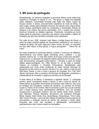 3. Mil anos de português
Recapitulando: os romanos chegaram à península Ibérica (onde estão hoje
Espanha e Portugal) no século 3o a.C. Na época, a região era habitada
pelos celtiberos, comunidade formada pela fusão dos celtas, vindos da
Europa central, e iberos, provavelmente originários do norte da África. O
latim vulgar, trazido pelos soldados romanos, foi imposto como língua oficial,
porém acabou assimilando parte do vocabulário e acentuadas marcas do
sotaque e da sintaxe dos povos colonizados. Com o passar dos séculos,
foram-se formando os dialetos regionais. Finalmente, consolidou-se como
língua geral da península o espanhol, que adotou como padrão o dialeto de
Castela e por isso ficou também conhecido como castelhano.

Por volta do ano 1000, ninguém mais falava a antiga língua de Roma, a
partir de então mantida apenas em documentos científicos e nos cantos e
orações da Igreja. Há quem diga que o latim morreu de parto, no momento
em que dele nascia a filha caçula, a língua portuguesa – “última flor do
Lácio”.

Na costa ocidental da península Ibérica, ouvindo o murmurar do Atlântico,
desenvolvia-se uma bonita região conhecida como Lusitânia – a que
Camões chamou de “o mais belo jardim da Europa à beira-mar plantado”.
Falava-se ali, no alvorecer do segundo milênio (portanto há mil anos), o que
hoje denominamos português proto-histórico – formado a partir do antigo
dialeto galaico-português. Em 1095, Afonso VI, rei de Leão e Castela,
instituiu na Lusitânia o Condado Portucalense. Sensibilizado pela
colaboração que vinha então recebendo do nobre francês Henrique de
Borgonha na luta contra os mouros, deu-lhe o rei por prêmio a mão de sua
filha Dona Teresa, e com a noiva o governo do Condado. Em 1139, Dom
Afonso Henriques, filho e sucessor de Henrique de Borgonha, proclamou a
independência do Condado, e sagrou-se primeiro rei de Portugal.

A essa altura já se falava, e começava a aparecer escrito, o português
arcaico, assim considerado desde o século 12 até o início do século 16.
Dessa época se guardam documentos de precioso valor histórico, tais como
as cantigas dos trovadores, novelas de cavalaria, as crônicas de Fernão
Lopes e o teatro de Gil Vicente. Mas foi somente a partir de Luís de Camões
que a língua assumiu suas características definitivas. Com Os lusíadas
inaugurou-se o português moderno. Daí por diante, lendo Vieira, Camilo,
Eça, Machado, Pessoa, Bandeira, Drummond, nós lusófonos (Portugal,
Brasil, Angola, Cabo Verde, Goa, Guiné-Bissau, Moçambique, Timor Leste,
São Tomé e Príncipe – cerca de 220 milhões de falantes) tivemos apenas de
acompanhar a evolução natural do idioma até alcançar a forma atual.
Enquanto Seu Lobo não completa a globalização, continuaremos
gostosamente a dar o nosso recado em português...
 