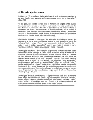 4. Da arte de dar nome
Está escrito: “Formou Deus da terra toda espécie de animais campestres e
de aves do céu, e os conduziu ao homem para ver como ele os chamaria...”
(Gên 2,19)

Vê-se, pois, que desde sempre teve o homem por função, entre outras
tantas, dar nome a tudo o que diante dele exista. Faz isso geralmente de
três formas: a) objetivamente, isto é, considerando as características e
finalidades da coisa a ser nominada; b) metaforicamente, isto é, dando a
uma coisa [por analogia] um nome antes pertencente a outra (aliquid pro
aliquo); c) imitativamente, isto é, dando à coisa um nome cuja pronúncia
lembre o som natural dessa coisa (onomatopeia).

Nominação objetiva – Inventado, por exemplo, um aparelho capaz de
transportar a voz a lugares distantes, deu-se a esse aparelho o nome de
“telefone” (tele = longe + fone = som, voz). Assim também “bicicleta” (bi =
dois + ciclo = roda); “periscópio” (peri = em redor + scopio = ver);
“termômetro” (termo = calor, temperatura + metro = medida).

Nominação metafórica – Por exemplo: os primeiros anatomistas viram certa
semelhança entre o bíceps e o rato (mus, muris em latim), e deram-lhe o
nome de “músculo” (diminutivo de mus, ou seja, ratinho). “Tíbia” era o nome
de uma espécie de flauta; pela semelhança da forma, um dos ossos da
perna (canela) passou a ser “tíbia” também. Quando o ovo cai na gordura
quente, toma a forma de uma estrela; daí dizermos “ovos estrelados”
(embora alguns prefiram dizer “ovos estalados”, talvez em razão do “estalo”
ouvido ao se quebrar a casca). Nessa arte a criatividade popular é realmente
inesgotável. Os nomes das partes do corpo humano estão presentes em
numerosas catacreses (nomes tomados por empréstimo): barriga da perna,
boca da ponte, braço de rio, cabeça de prego, dente de alho, mão de pilão,
olho d’água, pé de vento.

Nominação imitativa (onomatopeia) – É provável que seja essa a maneira
mais antiga de dar nome às coisas. Alguns exemplos: bem-te-vi, cacarejo,
ceceio, clique, cochicho, pingue-pongue, pio, quero-quero, reco-reco, ronco,
tintim, tico-tico, tique-taque, uivo, xixi, zunzum. E é também assim que as
crianças dão nome aos bichos: au-au, có-có, miau, piu-piu...
-----------------------------------------------------------------------------------------------------
 