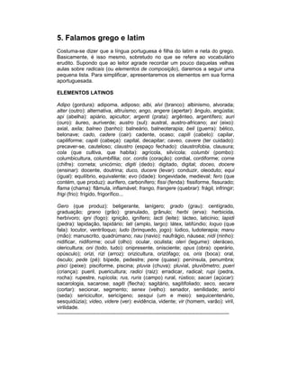 5. Falamos grego e latim
Costuma-se dizer que a língua portuguesa é filha do latim e neta do grego.
Basicamente, é isso mesmo, sobretudo no que se refere ao vocabulário
erudito. Supondo que ao leitor agrade recordar um pouco daquelas velhas
aulas sobre radicais (ou elementos de composição), daremos a seguir uma
pequena lista. Para simplificar, apresentaremos os elementos em sua forma
aportuguesada.

ELEMENTOS LATINOS

Adipo (gordura): adipoma, adiposo; albi, alvi (branco): albinismo, alvorada;
alter (outro): alternativa, altruísmo; ango, angere (apertar): ângulo, angústia;
api (abelha): apiário, apicultor; argenti (prata): argênteo, argentífero; auri
(ouro): áureo, auriverde; austro (sul): austral, austro-africano; axi (eixo):
axial, axila; balneo (banho): balneário, balneoterapia; beli (guerra): bélico,
belonave; cado, cadere (cair): cadente, ocaso; capili (cabelo): capilar,
capiliforme; capiti (cabeça): capital, decapitar; caveo, cavere (ter cuidado):
precaver-se, cauteloso; claustro (espaço fechado): claustrofobia, clausura;
cola (que cultiva, que habita): agrícola, silvícola; columbi (pombo):
columbicultura, columbifilia; cor, cordis (coração): cordial, cordiforme; corne
(chifre): corneta; unicórnio; digiti (dedo): digitado, digital; doceo, docere
(ensinar): docente, doutrina; duco, ducere (levar): conduzir, oleoduto; equi
(igual): equilíbrio, equivalente; evo (idade): longevidade, medieval; fero (que
contém, que produz): aurífero, carbonífero; fissi (fenda): fissiforme, fissurado;
flama (chama): flâmula, inflamável; frango, frangere (quebrar): frágil, infringir;
frigi (frio): frígido, frigorífico...

Gero (que produz): beligerante, lanígero; grado (grau): centígrado,
graduação; grano (grão): granulado, grânulo; herbi (erva): herbicida,
herbívoro; igni (fogo): ignição, ignífero; lacti (leite): lácteo, laticínio; lapidi
(pedra): lapidação, lapidário; lati (amplo, largo): látex, latifúndio; loquo (que
fala): locutor, ventríloquo; ludo (brinquedo, jogo): lúdico, ludoterapia; manu
(mão): manuscrito, quadrúmano; nau (navio): naufrágio, náusea; nidi (ninho):
nidificar, nidiforme; oculi (olho): ocular, oculista; oleri (legume): oleráceo,
olericultura; oni (todo, tudo): onipresente, onisciente; opus (obra): operário,
opúsculo); orizi, rizi (arroz): orizicultura, orizófago; os, oris (boca): oral,
ósculo; pede (pé): bípede, pedestre; pene (quase): península, penumbra;
pisci (peixe): pisciforme, piscina; pluvia (chuva): pluvial, pluviômetro; pueri
(criança): pueril, puericultura; radici (raiz): erradicar, radical; rupi (pedra,
rocha): rupestre, rupícola; rus, ruris (campo) rural, rústico; sacari (açúcar):
sacarologia, sacarose; sagiti (flecha): sagitário, sagitifoliado; seco, secare
(cortar): secionar, segmento; senex (velho): senador, senilidade; serici
(seda): sericicultor, sericígeno; sesqui (um e meio): sequicentenário,
sesquidúzia); video, videre (ver): evidência, vidente; vir (homem, varão): viril,
virilidade.
----------------------------------------------------------------------------------------------------
 
