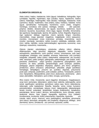 ELEMENTOS GREGOS (II)

Hialo (vidro): hialino, hialotecnia; hidro (água): hidrelétrica, hidrografia; higro
(umidade): higrófilo, higrômetro; hipo (cavalo): hípico, hipódromo; histero
(útero): histeralgia, histerografia; histo (tecido): histologia, histotomia; hodo
(caminho): êxodo, hodômetro; holo (inteiro, todo): holístico, holofote; homo
(igual, semelhante): homeopatia, homônimo; icono (ídolo, imagem):
íconólogo, iconoteca; ictio (peixe): ictiofagia, ictióide;          idio (peculiar,
próprio): idioleto, idiossincrasia; iso (igual): isocrônico, isotérmico; leuco
(branco): leucemia, leucocitose; limno (lago, lagoa): limnófilo, limnometria;
lipo (gordura): lipoaspiração, lipoma; lito (pedra, rocha): litografia, litogravura;
logo (palavra): diálogo, logorreia; macro (grande, longo): macróbio,
macrocéfalo; mega (grande): megafone, megalópole; micro (pequeno):
micróbio, microscópio; mnes (memória): amnésia, mnemônica; necro
(morte): necrópole, necrotério; nefelo (nuvem): nefelibata, nefelóide; nefro
(rim): nefrite, nefrólito; nomia (administração): agronomia, economia; noso
(doença): nosocômio, nosomania...

Odonto (dente): odontológico, ortodontia; oftalmo (olho): oftalmia,
oftalmoscópio; oligo (poucos): oligarquia, oligopólio; onimo (nome):
antropônimo, pseudônimo; oniro (sonho): onírico, oniromancia; onto (ser):
ontogênese, ontologia; orex (apetite): anorexia, heterorexia; orto (correto):
ortografia, ortopedia; osteo (osso): osteometria, osteoporose; oto (ouvido):
otite, otoscópio; paleo (antigo): paleografia, paleontologia; pan (todos, tudo):
panaceia, panteísmo; paqui (grosso): paquiderme, paquigástrico; para
(próximo, ao lado): paralelo, parapsicologia; pedo (criança): pediatra,
pedagogo; pepsia (digestão): dispepsia, péptico; piro (foro): pirogênico,
pirotécnico; pteco (macaco): pitecantropo, pitecóide; plegia (paralisia):
hemiplegia, tetraplégico; pneumo (ar, pulmão): dispneia, pneumonia;
podo (pé): antípoda, podômetro; polis (cidade): política, Teresópolis; potamo
(rio): hipopótamo, Mesopotâmia; pluto (rico): plutocracia, plutomania; ptero
(asa): pterodátilo, helicóptero; quiro (mão): cirurgia, quiromante...

Rino (nariz): rinite, rinoceronte; sauro (lagarto): dinossauro, megalossauro;
scop (ver): periscópio, telescópio); seleno (lua): selenita, selenografia; sema
(sinal, significado): semântica, semiótica); sidero (aço, ferro): siderotecnia,
siderurgia; sofia (sabedoria): filosofia, teosofia; soma (corpo humano):
psicossomático, somatologia; talasso (mar): talassografia, talassoterapia;
tanato (morte): eutanásia, tanatofobia; terapia (tratamento): terapêutico,
psicoterapia; termo (calor): térmico, termodinâmica; tomo (divisão, parte):
anatomia, átomo; topo (lugar): topografia, topônimo; trico (cabelo):
tricotilomania, tricotomia; trofia (crescimento): hipertrofia, hipotrofia;                         uru
(cauda, rabo): anuro, macruro; xeno (estrangeiro): xenofobia, xenomania;
xero (seco): xerocópia, xerografia; xilo (madeira): xilogravura, xilófago; zimo
(fermento): ázimo, zimotecnia; zoo (animal): epizootia, zoófilo.
----------------------------------------------------------------------------------------------------
 