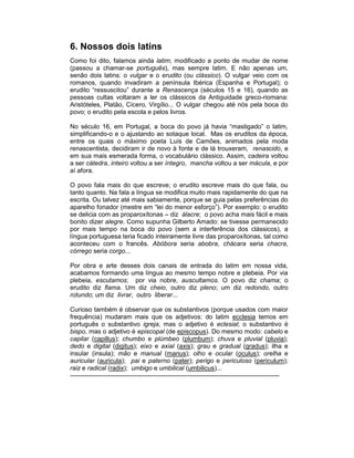 6. Nossos dois latins
Como foi dito, falamos ainda latim; modificado a ponto de mudar de nome
(passou a chamar-se português), mas sempre latim. E não apenas um,
senão dois latins: o vulgar e o erudito (ou clássico). O vulgar veio com os
romanos, quando invadiram a península Ibérica (Espanha e Portugal); o
erudito “ressuscitou” durante a Renascença (séculos 15 e 16), quando as
pessoas cultas voltaram a ler os clássicos da Antiguidade greco-riomana:
Aristóteles, Platão, Cícero, Virgílio... O vulgar chegou até nós pela boca do
povo; o erudito pela escola e pelos livros.

No século 16, em Portugal, a boca do povo já havia “mastigado” o latim,
simplificando-o e o ajustando ao sotaque local. Mas os eruditos da época,
entre os quais o máximo poeta Luís de Camões, animados pela moda
renascentista, decidiram ir de novo à fonte e de lá trouxeram, renascido, e
em sua mais esmerada forma, o vocabulário clássico. Assim, cadeira voltou
a ser cátedra, inteiro voltou a ser íntegro, mancha voltou a ser mácula, e por
aí afora.

O povo fala mais do que escreve; o erudito escreve mais do que fala, ou
tanto quanto. Na fala a língua se modifica muito mais rapidamente do que na
escrita. Ou talvez até mais sabiamente, porque se guia pelas preferências do
aparelho fonador (mestre em “lei do menor esforço”). Por exemplo: o erudito
se delicia com as proparoxítonas – diz álacre; o povo acha mais fácil e mais
bonito dizer alegre. Como supunha Gilberto Amado: se tivesse permanecido
por mais tempo na boca do povo (sem a interferência dos clássicos), a
língua portuguesa teria ficado inteiramente livre das proparoxítonas, tal como
aconteceu com o francês. Abóbora seria abobra, chácara seria chacra,
córrego seria corgo...

Por obra e arte desses dois canais de entrada do latim em nossa vida,
acabamos formando uma língua ao mesmo tempo nobre e plebeia. Por via
plebeia, escutamos; por via nobre, auscultamos. O povo diz chama; o
erudito diz flama. Um diz cheio, outro diz pleno; um diz redondo, outro
rotundo; um diz livrar, outro liberar...

Curioso também é observar que os substantivos (porque usados com maior
frequência) mudaram mais que os adjetivos: do latim ecclesia temos em
português o substantivo igreja, mas o adjetivo é eclesial; o substantivo é
bispo, mas o adjetivo é episcopal (de episcopus). Do mesmo modo: cabelo e
capilar (capillus); chumbo e plúmbeo (plumbum); chuva e pluvial (pluvia);
dedo e digital (digitus); eixo e axial (axis); grau e gradual (gradus); ilha e
insular (insula); mão e manual (manus); olho e ocular (oculus); orelha e
auricular (auricula); pai e paterno (pater); perigo e periculoso (periculum);
raiz e radical (radix); umbigo e umbilical (umbilicus)...
---------------------------------------------------------------------------------------------------
 