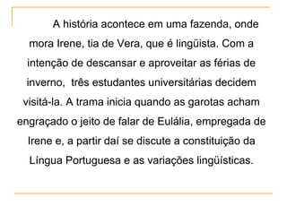 A história acontece em uma fazenda, onde mora Irene, tia de Vera, que é lingüista. Com a intenção de descansar e aproveitar as férias de inverno,  três estudantes universitárias decidem visitá-la. A trama inicia quando as garotas acham engraçado o jeito de falar de Eulália, empregada de Irene e, a partir daí se discute a constituição da Língua Portuguesa e as variações lingüísticas. 