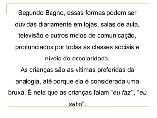 Segundo Bagno, essas formas podem ser ouvidas diariamente em lojas, salas de aula, televisão e outros meios de comunicação, pronunciados por todas as classes sociais e níveis de escolaridade. As crianças são as vítimas preferidas da analogia, até porque ela é considerada uma bruxa. É nela que as crianças falam “ eu fazi ”, “ eu sabo ”. 