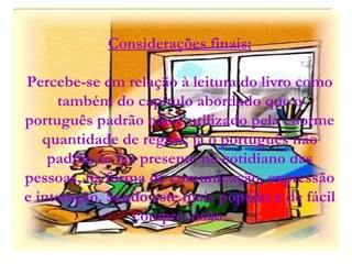 Considerações finais: Percebe-se em relação à leitura do livro como também do capítulo abordado que o português padrão não é utilizado pela enorme quantidade de regras; já o português não padrão se faz presente no cotidiano das pessoas, na forma de comunicação, expressão e interação. Sendo este mais popular e de fácil compreensão. 