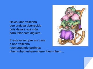 Havia uma velhinha
que andava aborrecida
pois dava a sua vida
para falar com alguém.
E estava sempre em casa
a boa velhinha
resmungando sozinha:
nhem-nhem-nhem-nhem-nhem-nhem...
 