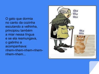 O gato que dormia
no canto da cozinha
escutando a velhinha,
principiou também
a miar nessa língua
e se ela resmungava,
o gatinho a
acompanhava:
nhem-nhem-nhem-nhem-
nhem-nhem...
 