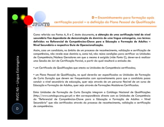 D – Encaminhamento para formação após
                                                certificação parcial – a definição do Plano Pessoal de Qualificação


                               Como referido nos Pontos A, B e C deste documento, a obtenção de uma certificação total de nível
                               secundário fica dependente da demonstração do domínio de uma língua estrangeira, nos termos
                               definidos no Referencial de Competências-Chave para a Educação e Formação de Adultos –
                               Nível Secundário e respectivo Guia de Operacionalização.
                               Assim, caso um candidato, no âmbito de um processo de reconhecimento, validação e certificação de
                               competências, não revele esse domínio e, como tal, não reúna condições para certificar as Unidades
RVCC-NS – Língua Estrangeira




                               de Competência/Núcleos Geradores em que o mesmo é exigido (vide Ponto C), dever-se-á realizar
                               uma Sessão de Júri de Certificação Parcial, a partir da qual resultará a emissão de:

                               • um Certificado de Qualificações que atesta as Unidades de Competência certificadas;

                               • um Plano Pessoal de Qualificação, no qual deverão ser especificadas as Unidades de Formação
                               de Curta Duração que devem ser frequentadas com aproveitamento para que o candidato possa
                               concluir o nível secundário de educação, quer seja através de um percurso flexível de um curso de
                               Educação e Formação de Adultos, quer seja através de Formações Modulares Certificadas.

                               Estas Unidades de Formação de Curta Duração integram o Catálogo Nacional de Qualificações
                               (http://www.catalogo.anq.gov.pt) e têm correspondência directa com as Unidades de Competência
                               do “Referencial de Competências-Chave para a Educação e Formação de Adultos – Nível
                               Secundário” que não certificadas através do processo de reconhecimento, validação e certificação
                               de competências.
D
 
