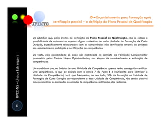 D – Encaminhamento para formação após
                                               certificação parcial – a definição do Plano Pessoal de Qualificação



                               De sublinhar que, para efeitos de definição do Plano Pessoal de Qualificação, não se coloca a
                               possibilidade de autonomizar apenas alguns conteúdos de cada Unidade de Formação de Curta
                               Duração, especificamente relacionados com as competências não certificadas através do processo
                               de reconhecimento, validação e certificação de competências.

                               De facto, esta possibilidade só pode ser mobilizada no contexto da Formação Complementar
RVCC-NS – Língua Estrangeira




                               promovida pelos Centros Novas Oportunidades, nas etapas de reconhecimento e validação de
                               competências.

                               Um candidato que, no âmbito de uma Unidade de Competência apenas tenha conseguido certificar
                               uma competência, (o que de acordo com a alínea 7 do Ponto B é insuficiente para certificar a
                               Unidade de Competência), terá que frequentar, no seu todo, 50h de formação na Unidade de
                               Formação de Curta Duração correspondente a essa Unidade de Competência, não sendo possível
                               independentizar os conteúdos associados à competência certificada, dos restantes.




D
 