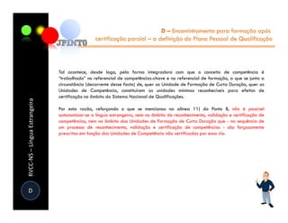 D – Encaminhamento para formação após
                                                certificação parcial – a definição do Plano Pessoal de Qualificação




                               Tal acontece, desde logo, pela forma integradora com que o conceito de competência é
                               “trabalhado” no referencial de competências-chave e no referencial de formação, a que se junta a
                               circunstância (decorrente desse facto) de, quer as Unidade de Formação de Curta Duração, quer as
                               Unidades de Competência, constituírem as unidades mínimas reconhecíveis para efeitos de
                               certificação no âmbito do Sistema Nacional de Qualificações.
RVCC-NS – Língua Estrangeira




                               Por esta razão, reforçando o que se mencionou na alínea 11) do Ponto B, não é possível
                               autonomizar-se a língua estrangeira, nem no âmbito do reconhecimento, validação e certificação de
                               competências, nem no âmbito das Unidades de Formação de Curta Duração que - na sequência de
                               um processo de reconhecimento, validação e certificação de competências - são forçosamente
                               prescritas em função das Unidades de Competência não certificadas por essa via.




D
 