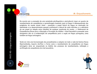 A - Enquadramento


                               De acordo com a promoção de uma sociedade plurilinguística e pluricultural, traçar um quadro de
                               reconhecimento de competências e aprendizagens baseado numa só língua é desenquadrado das
                               exigências do mundo actual. Assim - assumindo o papel fulcral da língua na construção da
                               identidade e no desenvolvimento pessoal, profissional e cultural de cada indivíduo, e a relevância
                               do seu papel na relação entre cidadãos de qualquer quadrante do mundo -, o Referencial de
                               Competências-Chave para a Educação e Formação de Adultos – Nível Secundário pressupõe como
RVCC-NS – Língua Estrangeira




                               obrigatória não só a evidenciação de competências para a acção em língua portuguesa, como
                               também em língua estrangeira.


                               Tendo em vista uma harmonização dos procedimentos a adoptar em toda a rede de Centros Novas
                               Oportunidades, importa clarificar a forma como o reconhecimento de competências em língua
                               estrangeira deve ser enquadrado no âmbito dos processos de reconhecimento, validação e
                               certificação de competências de nível secundário.




 A
 
