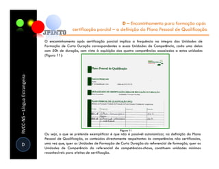 D – Encaminhamento para formação após
                                                certificação parcial – a definição do Plano Pessoal de Qualificação

                               O encaminhamento após certificação parcial implica a frequência na íntegra das Unidades de
                               Formação de Curta Duração correspondentes a essas Unidades de Competência, cada uma delas
                               com 50h de duração, com vista à aquisição das quatro competências associadas a estas unidades
                               (Figura 11):
RVCC-NS – Língua Estrangeira




                               Ou seja, o que se pretende exemplificar é que não é possível autonomizar, na definição do Plano
                               Pessoal de Qualificação, os conteúdos directamente respeitantes às competências não certificadas,
D                              uma vez que, quer as Unidades de Formação de Curta Duração do referencial de formação, quer as
                               Unidades de Competência do referencial de competências-chave, constituem unidades mínimas
                               reconhecíveis para efeitos de certificação.
 