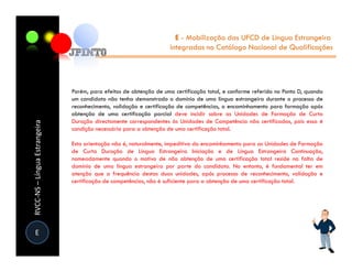 E - Mobilização das UFCD de Língua Estrangeira
                                                                    integradas no Catálogo Nacional de Qualificações




                               Porém, para efeitos de obtenção de uma certificação total, e conforme referido no Ponto D, quando
                               um candidato não tenha demonstrado o domínio de uma língua estrangeira durante o processo de
                               reconhecimento, validação e certificação de competências, o encaminhamento para formação após
                               obtenção de uma certificação parcial deve incidir sobre as Unidades de Formação de Curta
                               Duração directamente correspondentes às Unidades de Competência não certificadas, pois essa é
RVCC-NS – Língua Estrangeira




                               condição necessária para a obtenção de uma certificação total.

                               Esta orientação não é, naturalmente, impeditiva do encaminhamento para as Unidades de Formação
                               de Curta Duração de Língua Estrangeira Iniciação e de Língua Estrangeira Continuação,
                               nomeadamente quando o motivo de não obtenção de uma certificação total reside na falta de
                               domínio de uma língua estrangeira por parte do candidato. No entanto, é fundamental ter em
                               atenção que a frequência destas duas unidades, após processo de reconhecimento, validação e
                               certificação de competências, não é suficiente para a obtenção de uma certificação total.




  E
 