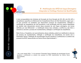 E - Mobilização das UFCD de Língua Estrangeira
                                                                        integradas no Catálogo Nacional de Qualificações



                               A não correspondência das Unidades de Formação de Curta Duração de CLC_LEI e de CLC_LEC a
                               competências específicas do Referencial de Competências-Chave de Nível Secundário sugere que –
                               no caso particular de candidatos que desenvolvem processos de reconhecimento, validação e
                               certificação de competências de nível secundário, e cuja certificação total fica apenas dependente
                               do domínio (não demonstrado através desse processo) de uma língua estrangeira, nos termos
                               definidos por esse Referencial – a mobilização dessas duas unidades, a justificar-se, seja feita a
RVCC-NS – Língua Estrangeira




                               montante ou durante o processo de reconhecimento, validação e certificação de competências.

                               Desta forma, a frequência, com aproveitamento, dessas unidades, poderá ser mobilizada no decurso
                               do processo de reconhecimento, validação e certificação de competências, de acordo com a
                               Orientação Técnica “Validação de aprendizagens formais (escolares e profissionais) no contexto dos
                               processos de RVCC desenvolvidos nos Centros Novas Oportunidades”.2




  E                            2 Ver a este respeito FAQ n.º 14 do documento “Orientação Técnica Validação de aprendizagens formais
                               (escolares e profissionais) no contexto dos processos de RVCC desenvolvidos nos Centros Novas
                               Oportunidades:
                               FAQ’s”
 
