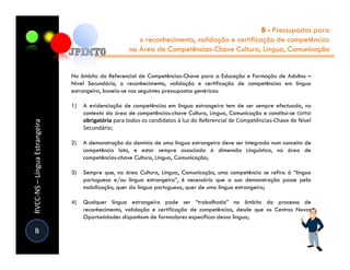 B - Pressupostos para
                                                        o reconhecimento, validação e certificação de competências
                                                     na Área de Competências-Chave Cultura, Língua, Comunicação


                               No âmbito do Referencial de Competências-Chave para a Educação e Formação de Adultos –
                               Nível Secundário, o reconhecimento, validação e certificação de competências em língua
                               estrangeira, baseia-se nos seguintes pressupostos genéricos:

                               1)   A evidenciação de competências em língua estrangeira tem de ser sempre efectuada, no
                                    contexto da área de competências-chave Cultura, Língua, Comunicação e constitui-se como
                                    obrigatória para todos os candidatos à luz do Referencial de Competências-Chave de Nível
RVCC-NS – Língua Estrangeira




                                    Secundário;

                               2)   A demonstração do domínio de uma língua estrangeira deve ser integrada num conceito de
                                    competência lato, e estar sempre associada à dimensão Linguística, na área de
                                    competências-chave Cultura, Língua, Comunicação;

                               3)   Sempre que, na área Cultura, Língua, Comunicação, uma competência se refira à “língua
                                    portuguesa e/ou língua estrangeira”, é necessário que a sua demonstração passe pela
                                    mobilização, quer da língua portuguesa, quer de uma língua estrangeira;

                               4)   Qualquer língua estrangeira pode ser “trabalhada” no âmbito do processo de
                                    reconhecimento, validação e certificação de competências, desde que os Centros Novas
                                    Oportunidades disponham de formadores específicos dessa língua;

 B
 