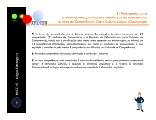 B - Pressupostos para
                                                        o reconhecimento, validação e certificação de competências
                                                     na Área de Competências-Chave Cultura, Língua, Comunicação


                               7) A área de competências-chave Cultura, Língua, Comunicação é, assim, composta por 28
                               competências (7 Unidades de Competência x 4 Domínios de Referência em cada Unidade de
                               Competência), sendo que a certificação total desta área depende da evidenciação, no mínimo, de
                               14 competências distribuídas, obrigatoriamente, por todas as Unidades de Competência (o que
                               equivale a considerar pelo menos 2 competências certificadas por Unidade de Competência);

                               8) Por cada competência validada/certificada é atribuído 1 crédito;
RVCC-NS – Língua Estrangeira




                               9) A cada competência estão associados 3 critérios de evidência, sendo que o primeiro corresponde
                               sempre à dimensão Cultural, o segundo à dimensão Linguística e o terceiro à dimensão
                               Comunicacional. A língua estrangeira está sempre associada à dimensão Linguística;




 B
 