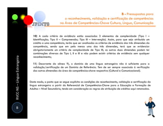 B - Pressupostos para
                                                           o reconhecimento, validação e certificação de competências
                                                        na Área de Competências-Chave Cultura, Língua, Comunicação


                                 10) A cada critério de evidência estão associados 3 elementos de complexidade (Tipo I –
                                 Identificação; Tipo II – Compreensão; Tipo III – Intervenção). Assim, para que seja atribuído um
                                 crédito a uma competência, terão que ser analisados os critérios de evidência das três dimensões da
                                 competência, sendo que em pelo menos uma das três dimensões, terá que se evidenciar
                                 obrigatoriamente um critério de complexidade de Tipo III; as outras duas dimensões podem ter
                                 combinações diversas de Tipo I, II e III e não podem existir critérios de evidência sem qualquer
RVCC-NS – Língua Estrangeira




                                 reconhecimento;

                                 11) Decorrente da alínea 9), o domínio de uma língua estrangeira não é suficiente para a
                                 validação/certificação de um Domínio de Referência. Tem de ser sempre associado à verificação
                                 das outras dimensões da área de competências-chave respectiva (Cultural e Comunicacional).


                               Deste modo, o ponto que se segue explicita as condições de reconhecimento, validação e certificação da
                               língua estrangeira a partir do Referencial de Competências-Chave para a Educação e Formação de
                               Adultos – Nível Secundário, tendo em consideração as regras de atribuição de créditos aqui retomadas.




 B
 