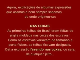 Agora, explicações de algumas expressões
que usamos e nem sempre sabemos
de onde originou-se:
NAS COXAS
As primeiras telhas do Brasil eram feitas de
argila moldada nas coxas dos escravos.
Como os escravos variavam de tamanho e
porte físicos, as telhas ficavam desiguais.
Daí a expressão fazendo nas coxas, ou seja,
de qualquer jeito.
 