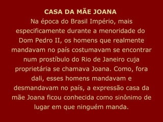 CASA DA MÃE JOANA
Na época do Brasil Império, mais
especificamente durante a menoridade do
Dom Pedro II, os homens que realmente
mandavam no país costumavam se encontrar
num prostíbulo do Rio de Janeiro cuja
proprietária se chamava Joana. Como, fora
dali, esses homens mandavam e
desmandavam no país, a expressão casa da
mãe Joana ficou conhecida como sinônimo de
lugar em que ninguém manda.
 