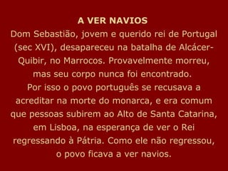 A VER NAVIOS
Dom Sebastião, jovem e querido rei de Portugal
(sec XVI), desapareceu na batalha de Alcácer-
Quibir, no Marrocos. Provavelmente morreu,
mas seu corpo nunca foi encontrado.
Por isso o povo português se recusava a
acreditar na morte do monarca, e era comum
que pessoas subirem ao Alto de Santa Catarina,
em Lisboa, na esperança de ver o Rei
regressando à Pátria. Como ele não regressou,
o povo ficava a ver navios.
 