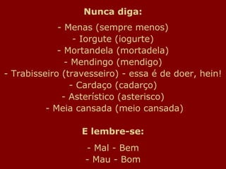 Nunca diga:
- Menas (sempre menos)
- Iorgute (iogurte)
- Mortandela (mortadela)
- Mendingo (mendigo)
- Trabisseiro (travesseiro) - essa é de doer, hein!
- Cardaço (cadarço)
- Asterístico (asterisco)
- Meia cansada (meio cansada)
E lembre-se:
- Mal - Bem
- Mau - Bom
 