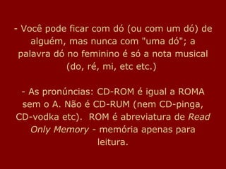 - Você pode ficar com dó (ou com um dó) de
alguém, mas nunca com "uma dó"; a
palavra dó no feminino é só a nota musical
(do, ré, mi, etc etc.)
- As pronúncias: CD-ROM é igual a ROMA
sem o A. Não é CD-RUM (nem CD-pinga,
CD-vodka etc). ROM é abreviatura de Read
Only Memory - memória apenas para
leitura.
 