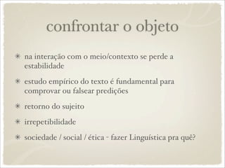 confrontar o objeto
na interação com o meio/contexto se perde a
estabilidade
estudo empírico do texto é fundamental para
comprovar ou falsear predições
retorno do sujeito
irrepetibilidade
sociedade / social / ética - fazer Linguística pra quê?
 