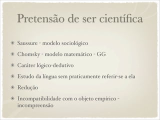 Pretensão de ser cientíﬁca
Saussure - modelo sociológico
Chomsky - modelo matemático - GG
Caráter lógico-dedutivo
Estudo da língua sem praticamente referir-se a ela
Redução
Incompatibilidade com o objeto empírico -
incompreensão
 