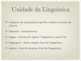 Unidade da Linguística
conjunto de proposições que lhe confere estatuto de
ciência
Saussure - fundamentos
língua - sistema de signos: Linguística como Um
linguagem - muito ampla: fora da Linguística
sujeito - fora do sistema: fora da Linguística
 