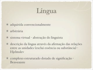 Língua
adquirida convencionalmente
arbitrária
sistema virtual - abstração do linguista
descrição da língua através da aﬁrmação das relações
entre as unidades (exclui essência ou substância) -
Hjelmslev
complexo estruturado dotado de signiﬁcação -
Benveniste
 