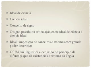 Ideal de ciência
Ciência ideal
Conceito de signo
O signo possibilita articulação entre ideal de ciência e
ciência ideal
Ideal - imposição de conceitos e axiomas com grande
poder descritivo
O UM em linguística é deduzido do princípio da
diferença que dá existência ao sistema da língua
 