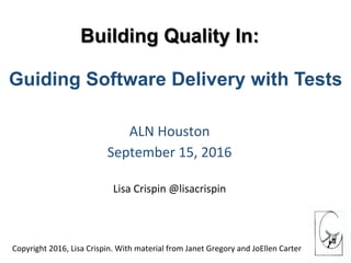 Building Quality In:
ALN	Houston		
September	15,	2016	
	
Lisa	Crispin	@lisacrispin																
Guiding Software Delivery with Tests
Copyright	2016,	Lisa	Crispin.	With	material	from	Janet	Gregory	and	JoEllen	Carter	
 