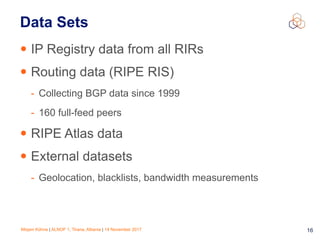 Mirjam Kühne | ALNOF 1, Tirana, Albania | 14 November 2017 16
Data Sets
• IP Registry data from all RIRs
• Routing data (RIPE RIS)
- Collecting BGP data since 1999
- 160 full-feed peers
• RIPE Atlas data
• External datasets
- Geolocation, blacklists, bandwidth measurements
 