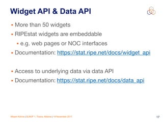 Mirjam Kühne | ALNOF 1, Tirana, Albania | 14 November 2017 17
Widget API & Data API
• More than 50 widgets

• RIPEstat widgets are embeddable

• e.g. web pages or NOC interfaces

• Documentation: https://stat.ripe.net/docs/widget_api

• Access to underlying data via data API

• Documentation: https://stat.ripe.net/docs/data_api
 