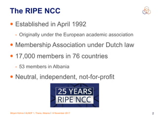 Mirjam Kühne | ALNOF 1, Tirana, Albania | 14 November 2017 2
The RIPE NCC
• Established in April 1992
- Originally under the European academic association
• Membership Association under Dutch law
• 17,000 members in 76 countries
- 53 members in Albania
• Neutral, independent, not-for-profit
 