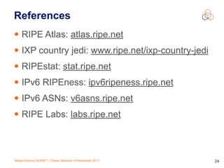Mirjam Kühne | ALNOF 1, Tirana, Albania | 14 November 2017 24
References
• RIPE Atlas: atlas.ripe.net
• IXP country jedi: www.ripe.net/ixp-country-jedi
• RIPEstat: stat.ripe.net
• IPv6 RIPEness: ipv6ripeness.ripe.net
• IPv6 ASNs: v6asns.ripe.net
• RIPE Labs: labs.ripe.net
 