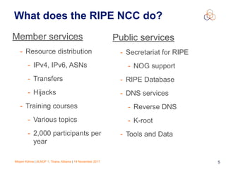 Mirjam Kühne | ALNOF 1, Tirana, Albania | 14 November 2017 5
What does the RIPE NCC do?
Member services
- Resource distribution
- IPv4, IPv6, ASNs
- Transfers
- Hijacks
- Training courses
- Various topics
- 2,000 participants per
year
Public services
- Secretariat for RIPE
- NOG support
- RIPE Database
- DNS services
- Reverse DNS
- K-root
- Tools and Data
 