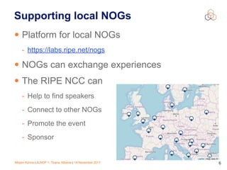 Mirjam Kühne | ALNOF 1, Tirana, Albania | 14 November 2017 6
Supporting local NOGs
• Platform for local NOGs
- https://labs.ripe.net/nogs
• NOGs can exchange experiences
• The RIPE NCC can
- Help to find speakers
- Connect to other NOGs
- Promote the event
- Sponsor
 