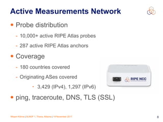 Mirjam Kühne | ALNOF 1, Tirana, Albania | 14 November 2017 8
Active Measurements Network
• Probe distribution
- 10,000+ active RIPE Atlas probes
- 287 active RIPE Atlas anchors
• Coverage
- 180 countries covered
- Originating ASes covered
• 3,429 (IPv4), 1,297 (IPv6)
• ping, traceroute, DNS, TLS (SSL)
 