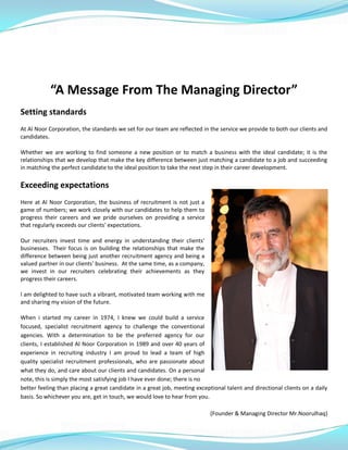 “A Message From The Managing Director”
Setting standards
At Al Noor Corporation, the standards we set for our team are reflected in the service we provide to both our clients and
candidates.
Whether we are working to find someone a new position or to match a business with the ideal candidate; it is the
relationships that we develop that make the key difference between just matching a candidate to a job and succeeding
in matching the perfect candidate to the ideal position to take the next step in their career development.
Exceeding expectations
Here at Al Noor Corporation, the business of recruitment is not just a
game of numbers; we work closely with our candidates to help them to
progress their careers and we pride ourselves on providing a service
that regularly exceeds our clients' expectations.
Our recruiters invest time and energy in understanding their clients'
businesses. Their focus is on building the relationships that make the
difference between being just another recruitment agency and being a
valued partner in our clients' business. At the same time, as a company,
we invest in our recruiters celebrating their achievements as they
progress their careers.
I am delighted to have such a vibrant, motivated team working with me
and sharing my vision of the future.
When i started my career in 1974, I knew we could build a service
focused, specialist recruitment agency to challenge the conventional
agencies. With a determination to be the preferred agency for our
clients, I established Al Noor Corporation in 1989 and over 40 years of
experience in recruiting industry I am proud to lead a team of high
quality specialist recruitment professionals, who are passionate about
what they do, and care about our clients and candidates. On a personal
note, this is simply the most satisfying job I have ever done; there is no
better feeling than placing a great candidate in a great job, meeting exceptional talent and directional clients on a daily
basis. So whichever you are, get in touch, we would love to hear from you.
(Founder & Managing Director Mr.Noorulhaq)
 