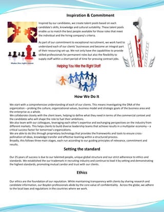 Inspiration & Commitment
Inspired by our candidates, we create talent pools based on each
candidate's skills, knowledge and cultural suitability. These talent pools
enable us to match the best people available for those roles that meet
the individual and the hiring company’s criteria.
As part of our commitment to exceptional recruitment, we work hard to
understand each of our clients' businesses and become an integral part
of their resourcing set-up. We not only have the capabilities to provide
skilled professionals for permanent roles but also the flexibility to
supply staff within a short period of time for pressing contract jobs.
How We Do It
We start with a comprehensive understanding of each of our clients. This means investigating the DNA of the
organization – probing the culture, organizational values, business model and strategic goals of the business area and
the enterprise as a whole.
We collaborate closely with the client team, helping to define what they need in terms of the commercial context and
the candidates who will shape the role to fuel their ambitions.
We also team with our colleagues, leveraging each other’s expertise and exchanging perspectives on the industry from
different markets. This helps clients to build diverse leadership teams that achieve results in a multipolar economy – a
critical success factor for tomorrow’s organizations.
We are able to do this through proprietary technology that provides the frameworks and tools to ensure cross-
pollination of ideas, knowledge transfer and effective teaming within a structured process.
Broadly, this follows three main stages, each run according to our guiding principles of relevance, commitment and
results.
Setting the standard
Our 25 years of success is due to our talented people, unique global structure and our strict adherence to ethics and
standards. We established the our trademark in recruiting industry and continue to lead it by setting and demonstrating
the highest standards, promoting mutual candor and trust with our clients.
Ethics
Our ethics are the foundation of our reputation. While maintaining transparency with clients by sharing research and
candidate information, our Boyden professionals abide by the core value of confidentiality. Across the globe, we adhere
to the local laws and regulations in the countries where we work.
 