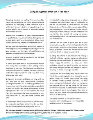 Using an Agency: What’s In It For You?
Recruiting agencies and staffing firms are incredibly
useful. We can all agree that having a team of people
constantly out recruiting to find candidates that fit
within their chosen industries is a good thing. It has
several benefits specific to you, as a company looking
to fill an open position.
The best way to work with an agency is to find one that
is specific to your industry or vertical. Our agency can
provide you’re with best highly-Skilled, Skilled, Semi-
Skilled, and unskilled & highly Qualified professionals.
We are experts in those fields, with the full breadth of
knowledge and understanding of how these jobs fit into
your company, and the types of qualifications and
experience it takes to perform these roles.
You may be asking how we can benefit you and your
company. Here is a few ways!
1. When you work with an industry-specific agency,
they always have candidates in their existing pipeline
that could fit your role. They have year-round full-time
recruiters constantly out looking for great candidates
within their specific verticals, and have them ready
when a new job is open.
2. Agencies prescreen candidates and only send you
the ones that fit your requirements, completely
avoiding the need for you to sift through 380 resumes
in your email from that ad you posted on any website,
at least half of which will not be at all qualified for your
open position. This saves you hours of time that would
have been spent examining resumes, deciding on ones
that COULD be a fit, and then phone screening each
one.
3. Agencies (or at least ours!) will obtain references for
the candidates you choose to interview. One less step
for you! This also aids in the prescreening process.
4. Instead of mostly relying on posted ads to attract
jobseekers, you could have a team of people who go
out and find candidates in similar positions and bring
the job to them. This benefit is twofold: you will have
the manpower of a team of people focusing on your
company’s position, and you will see candidates who
may not have been actively job hunting but who are
now interested in your role, because our team has put
it in front of them.
Agencies are not there to gouge you out of your
company’s money. Our services are hugely beneficial to
your company. Added is the fact that our services come
with a guarantee! (Please feel free to contact us for
additional details on fees or our guarantee)
By taking the time to do a full search and utilizing a
staffing firm like ours, you are saving yourself and your
company the time and money of a bad hire. We are
always happy to continue to bring you more
candidates, expand our search, or refine the position
description with you, until we find the right fit for your
company, no matter how long it may take.
Agencies are not your enemy; they are your new best
friend. We are saving you the time it takes for you to
launch a search, go through every resume that comes
in, identify possibly-qualified candidates, and then
screen each person individually before you even get to
the interview process. We are saving you the money
from that time wasted, in addition to the money from a
bad hire (which we all know happens from time to
time!), and we’re saving you the sometimes-exhausting
effort of all of the above.
The biggest benefit of all? You could have our
dedicated team to talk to you at every step and be
working together on your search!
Do you have a need in your company, within any industry, that we could assist you with? You are more
than welcome to call or email us with questions, concerns, or to launch a search!
 