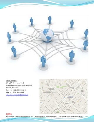 Office Address:
14-C, 2nd
Floor, Lane No. 2
Shahbaz Commercial Phase– VI D.H.A.
Karachi, Pakistan
Tel: +92 (0) 21 35240661-62
FAX: +92 (0) 21 35240663
www.alnoorcorporation.com.pk
S.NOTE:
WE DO NOT HAVE ANY BRANCH OFFICE / SUB ORDINATE OR AGENT EXCEPT FOR ABOVE MENTIONED PREMISES.
 