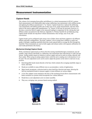 Alnor HVAC Handbook



Measurement Instrumentation

Capture Hoods
    The volume of air emerging from grilles and diffusers is a critical measurement in HVAC systems.
    Such measurements were traditionally taken using a deflecting vane anemometer with a diffuser probe
    and applying the diffuser manufacturer’s “Ak” factors. Capture hoods have replaced the deflecting
    vane anemometer with diffuser probes due to their ease of use, quick measurements, and near elimi-
    nation of the need to apply grille manufacturers “Ak” factors. It still may be necessary, however, to
    develop a correction factor to apply to the measured reading to compensate for the varying duct and
    diffuser outlets encountered in the field (see Appendix C). Primary benefits for air balancing using
    capture hoods include one-step direct volume measurement, time savings, ease of use, and
    convenience.

    Capture hoods can be configured with various sizes of fabric skirts and frame supports to fit different
    diffuser and grille configurations. The hood “captures” all air exiting from a diffuser or grille and
    guides it through a sampling manifold which has evenly spaced inlets to average the flow through the
    manifold. These instruments are used on both supply and exhaust outlets with separate calibrations for
    each mode performed at the factory.

Mechanical (Analog) Capture Hoods
    With a mechanical capture hood, air flows from the sensing manifold through a mechanical, user ad-
    justable, range selector and finally to a deflecting vane anemometer that reads directly in cubic feet per
    minute. Analog models require no batteries or power supply and can be used on ceiling, sidewall, and
    floor outlets. When using an analog capture hood, verify the unit is reading zero in the position it is to
    be used. The zero adjustment screw can be used to adjust the pointer on the meter to read zero in any
    position.
    •   Interchangeable hoods mount directly to the base which contains the averaging manifold, range se-
        lector, and meter.
    •   Hoods are available in many different sizes to accommodate a variety of applications.
    •   Many hoods incorporate a selection knob to select both flow direction and range, allowing the
        full-size mechanical hoods to measure supply or return diffusers on various ranges.
    •   A low flow adapter screen attached to the base of the mechanical hood allows measurements with
        better resolution on systems which incorporate low volume diffusers.
    •   Hoods have a zero adjustment screw on meter assembly.
    •   They use a swinging vane, pressure-based sensing method.




                          Balometer Sr.                             Balometer Jr.




4                                                                                              Alnor Products
 
