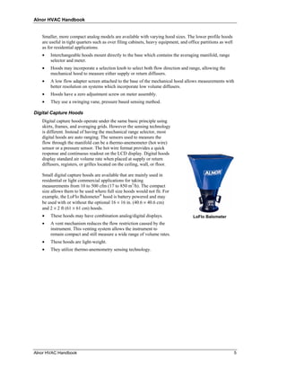 Alnor HVAC Handbook


   Smaller, more compact analog models are available with varying hood sizes. The lower profile hoods
   are useful in tight quarters such as over filing cabinets, heavy equipment, and office partitions as well
   as for residential applications.
   •   Interchangeable hoods mount directly to the base which contains the averaging manifold, range
       selector and meter.
   •   Hoods may incorporate a selection knob to select both flow direction and range, allowing the
       mechanical hood to measure either supply or return diffusers.
   •   A low flow adapter screen attached to the base of the mechanical hood allows measurements with
       better resolution on systems which incorporate low volume diffusers.
   •   Hoods have a zero adjustment screw on meter assembly.
   •   They use a swinging vane, pressure based sensing method.

Digital Capture Hoods
   Digital capture hoods operate under the same basic principle using
   skirts, frames, and averaging grids. However the sensing technology
   is different. Instead of having the mechanical range selector, most
   digital hoods are auto ranging. The sensors used to measure the
   flow through the manifold can be a thermo-anemometer (hot wire)
   sensor or a pressure sensor. The hot wire format provides a quick
   response and continuous readout on the LCD display. Digital hoods
   display standard air volume rate when placed at supply or return
   diffusers, registers, or grilles located on the ceiling, wall, or floor.

   Small digital capture hoods are available that are mainly used in
   residential or light commercial applications for taking
   measurements from 10 to 500 cfm (17 to 850 m3/h). The compact
   size allows them to be used where full size hoods would not fit. For
   example, the LoFlo Balometer® hood is battery powered and may
   be used with or without the optional 16 × 16 in. (40.6 × 40.6 cm)
   and 2 × 2 ft (61 × 61 cm) hoods.
   •   These hoods may have combination analog/digital displays.                      LoFlo Balometer
   •   A vent mechanism reduces the flow restriction caused by the
       instrument. This venting system allows the instrument to
       remain compact and still measure a wide range of volume rates.
   •   These hoods are light-weight.
   •   They utilize thermo-anemometry sensing technology.




Alnor HVAC Handbook                                                                                            5
 