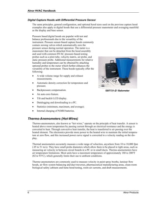 Alnor HVAC Handbook


Digital Capture Hoods with Differential Pressure Sensor
    The same principles, general configuration, and optional hood sizes used on the previous capture hood
    examples also apply to digital hoods that use a differential pressure manometer and averaging manifold
    as the display and base sensor.

    Pressure based digital hoods are popular with test and
    balance professionals due to the versatility of the
    instrument. Pressure sensor-based capture hoods commonly
    contain zeroing valves which automatically zero the
    pressure sensor during normal operation. The meter is a
    manometer that can be detached from the hood assembly
    and used with common HVAC pressure-based testing
    probes such as a pitot tube, velocity matrix, air probe, and
    static pressure probe. Additional measurements for relative
    humidity and temperature can be obtained by attaching
    optional probes to the meter which further enhances the
    versatility of the instrument. These hoods typically offer the
    following:
    •   A wide volume range for supply and exhaust
        measurements.
    •   Automatic density correction for temperature and
        pressure.
    •   Backpressure compensation.                                         EBT721-Z1 Balometer
    •   An auto-zero feature.
    •   Tilt and backlit LCD display.
    •   Datalogging and downloading to a PC.
    •   Statistics (minimum, maximum, and average).
    •   Internal charging of NiMH batteries.


Thermo-Anemometers (Hot-Wires)
    Thermo-anemometers, also known as “hot wires,” operate on the principle of heat transfer. A sensor is
    heated above room temperature by passing current through an electrical resistance and the energy is
    converted to heat. Through convective heat transfer, the heat is transferred to air passing over the
    heated element. The electronics provide more power to the heated wire to maintain the initial tempera-
    ture at zero flow, and this increased power curve signal is converted to a velocity reading on the dis-
    play.

    Thermal anemometers accurately measure a wide range of velocities, anywhere from 10 to 10,000 fpm
    (.05 to 51 m/s). They have small probe diameters which allow them to be placed in tight areas, such as
    measuring air velocity in between circuit boards in a PC or in small ducts. Thermo-anemometers have
    air temperature limitations. Most units have a maximum temperature of approximately 180 to 200°F
    (82 to 93°C), which generally limits their use to ambient conditions.

    Thermo-anemometers are commonly used to measure velocity in paint spray booths, laminar flow
    hoods, air flow system balancing and duct traverses, pharmaceutical manufacturing areas, clean-room
    biological safety cabinets and fume hood testing, room air currents, and draft measurements.




6                                                                                            Alnor Products
 