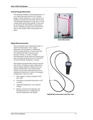 Alnor HVAC Handbook


Inclined Gauge Manometer
   The traditional method of measuring pressure is to
   use a liquid manometer known as an inclined
   gauge or incline manometer. To get a good set of
   readings in the field, the instrument must be prop-
   erly positioned (mounted on a wall, duct, or set on
   a steady table) and leveled carefully. It also must
   be zeroed and all of the bubbles in the liquid re-
   moved. Attaching, leveling, and zeroing must be
   done at each location where measurements are
   taken.




                                                                       Incline Manometer

Digital Micromanometer
   The most popular type of manometer today is a
   digital micromanometer. Like a liquid
   manometer, this instrument is a differential
   pressure measuring device. It can be used with
   any standard pitot tube to measure static
   pressure, velocity, or volume. A digital
   micromanometer can be used in any position and
   does not require leveling. However, it should be
   zeroed periodically throughout a workday.

   Most digital micromanometers measure pressure
   and velocity in English or metric modes and in-
   clude averaging capability. High end units can
   directly measure flow in cfm (cubic feet per
   minute) or m3/h (cubic meters per hour) by in-
   putting duct dimensions for round or rectangular
   configurations. They also offer:
   •   Data logging or memory storage for later
       data recall.
   •   The ability to download stored data to a PC
       or printer.
   •   Adjustable dampening or time response
       settings.
   •   Density correction for temperature and
       barometric pressure to compensate for
       elevated temperatures and altitude.
                                                         AXD620 Micromanometer with Pitot Tube




Alnor HVAC Handbook                                                                              11
 